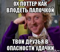 ох поттер как влодеть палочкой твои друзья в опасности удачки