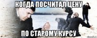 когда посчитал цену по старому курсу