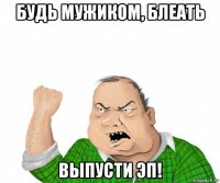 будь мужиком, блеать выпусти эп!