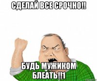 сделай все срочно!! будь мужиком блеать!!1