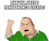 диашка, цветы понравились блеать? 