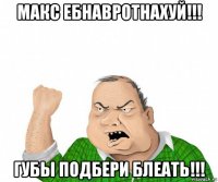 макс ебнавротнахуй!!! губы подбери блеать!!!