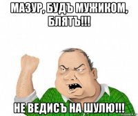 мазур, будъ мужиком, блятъ!!! не ведисъ на шулю!!!