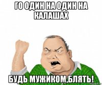 го один на один на калашах будь мужиком,блять!