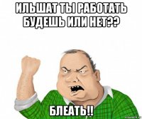 ильшат ты работать будешь или нет?? блеать!!