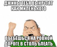 джины тебя выкрутят как миленького въебёшься на ровной дороге в столб блеать