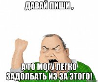 давай пиши , а то могу легко задолбать из за этого!