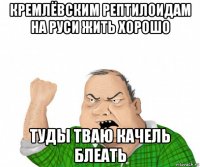 кремлёвским рептилоидам на руси жить хорошо туды тваю качель блеать