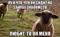 ну и что, что он сидит на сайтах знакомств любит-то он меня