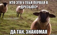 кто это у тебя первая в друзьях? да так, знакомая