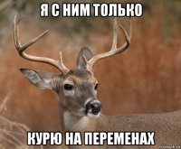 я с ним только курю на переменах