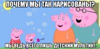 почему мы так нарисованы? мы ведь всего лишь детский мультик!