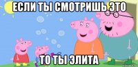 если ты смотришь это то ты элита