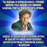 ты идешь в первый класс, ученик, школа тебе нифига не пикник, будешь учиться и дрючить уроки... будеш_б... выделывать всякие штука. и! ешь-ка ты кашу свою геркулес. школу окончишь с линейкой, балбес. / и.а.васена