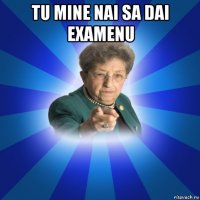 tu mine nai sa dai examenu 