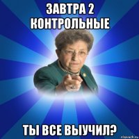 завтра 2 контрольные ты все выучил?