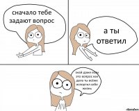 сначало тебе задают вопрос а ты ответил знай даже если это вопрос как дела ты всёже испортил себе жизнь