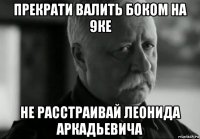 прекрати валить боком на 9ке не расстраивай леонида аркадьевича