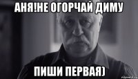 аня!не огорчай диму пиши первая)