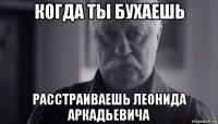 когда ты бухаешь расстраиваешь леонида аркадьевича