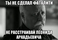 ты не сделал фаталити не расстраивай леонида аркадьевича