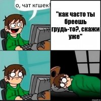 о, чат кгшек! "как часто ты бреешь грудь-то?, скажи уже"