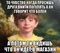 то чувство когда просишь друга вийти погулять а он говорит что болен а потом ти видишь что он идёт в магазин