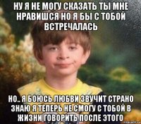 ну я не могу сказать ты мне нравишся но я бы с тобой встречалась но.. я боюсь любви звучит страно знаю я теперь не смогу с тобой в жизни говорить после этого