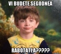 vi budete segodnea rabotati a?????