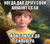 когда дал другу свой аккаунт cs go а он слился до сильвера