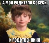 а мои родители сосеси и родственники