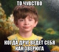 то чувство когда друг ведет себя как зверюга