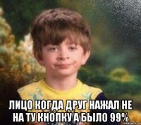  лицо когда друг нажал не на ту кнопку а было 99%