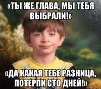 «ты же глава, мы тебя выбрали!» «да какая тебе разница, потерпи сто дней!»