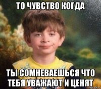 то чувство когда ты сомневаешься что тебя уважают и ценят