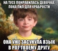 на тусе понравилась девочка, пока пил для храбрости она уже засунула язык в рот твоему другу