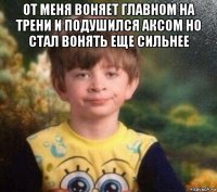 от меня воняет главном на трени и подушился аксом но стал вонять еще сильнее 