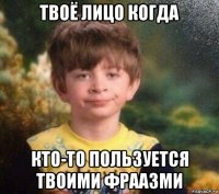 твоё лицо когда кто-то пользуется твоими фраазми