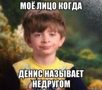 моё лицо когда денис называет недругом