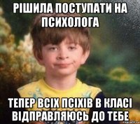 рішила поступати на психолога тепер всіх псіхів в класі відправляюсь до тебе