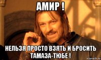 амир ! нельзя просто взять и бросить тамаза-тюбе !