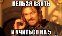 нельзя взять и учиться на 5