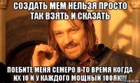 создать мем нельзя просто так взять и сказать поебите меня семеро в то время когда их 10 и у каждого мощный 100як!!!