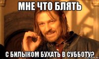 мне что блять с билыком бухать в субботу?