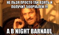 не льзя просто так взять и получит 500рублей !!! а в night barnaul