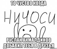 то чуство когда руслан акмалдинов добавил тебя в друзья