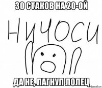 30 стаков на 20-ой да не, лагнул лолец