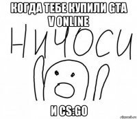 когда тебе купили gta v online и cs:go