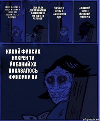 папаус я нолик фиксик ти где какой фиксик и папус и нолик и симка обо пошли нахрен фиксики сам вали дурак йобаний фиксик ти не фиксик ти человек какой фиксик нахрен ти йобаний ха показалось фиксики ви да какой нахрен йобаний фиксик