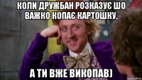 коли дружбан розказує шо важко копає картошку, а ти вже викопав)